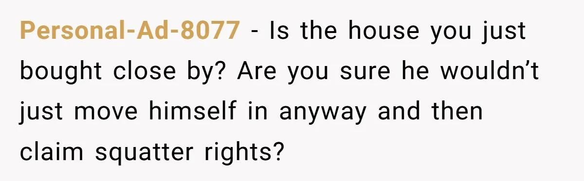 Personal-Ad-8077 - Is the house you just bought close by? Are you sure he wouldn’t just move himself in anyway and then claim squatter rights?