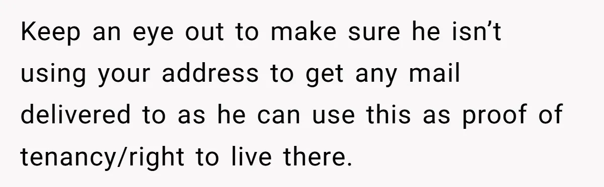 Keep an eye out to make sure he isn’t using your address to get any mail delivered to as he can use this as proof of tenancy/right to live there.
