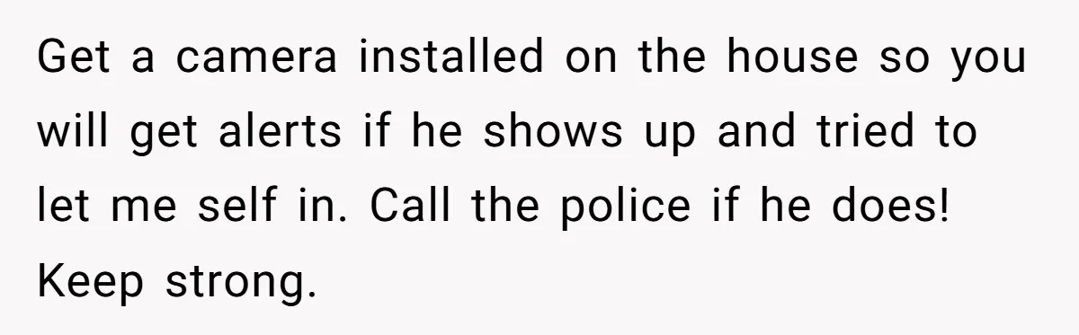 Get a camera installed on the house so you will get alerts if he shows up and tried to let me self in. Call the police if he does! Keep...