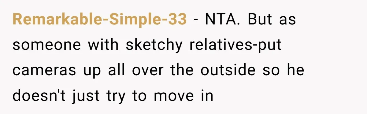 Remarkable-Simple-33 - NTA. But as someone with sketchy relatives-put cameras up all over the outside so he doesn't just try to move in