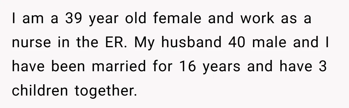I am a 39 year old female and work as a nurse in the ER. My husband 40 male and I have been married for 16 years and have 3...