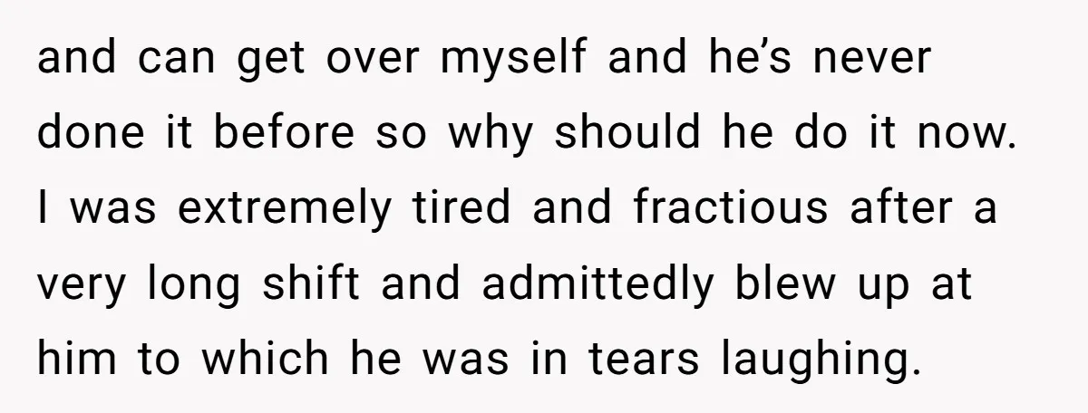 and can get over myself and he’s never done it before so why should he do it now. I was extremely tired and fractious after a very long shift and...