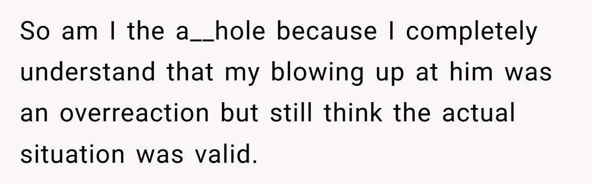 So am I the a__hole because I completely understand that my blowing up at him was an overreaction but still think the actual situation was valid.