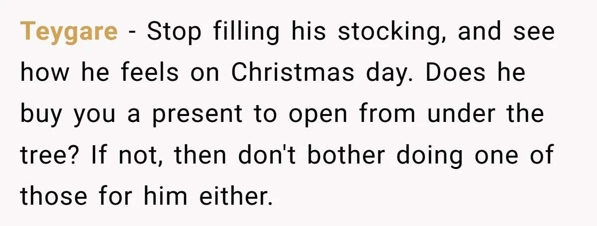 Teygare − Stop filling his stocking, and see how he feels on Christmas day. Does he buy you a present to open from under the tree? If not, then don't...