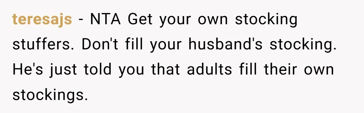 teresajs − NTA Get your own stocking stuffers. Don't fill your husband's stocking. He's just told you that adults fill their own stockings.