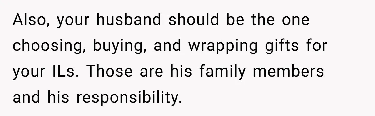 Also, your husband should be the one choosing, buying, and wrapping gifts for your ILs. Those are his family members and his responsibility.