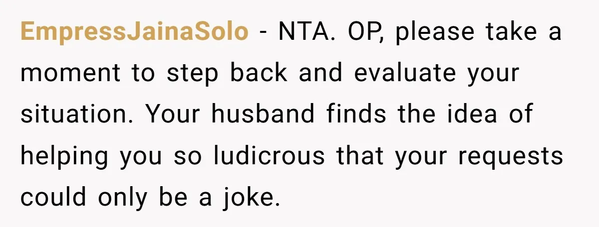 EmpressJainaSolo − NTA. OP, please take a moment to step back and evaluate your situation. Your husband finds the idea of helping you so ludicrous that your requests could only...