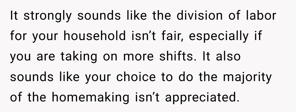 It strongly sounds like the division of labor for your household isn’t fair, especially if you are taking on more shifts. It also sounds like your choice to do the...