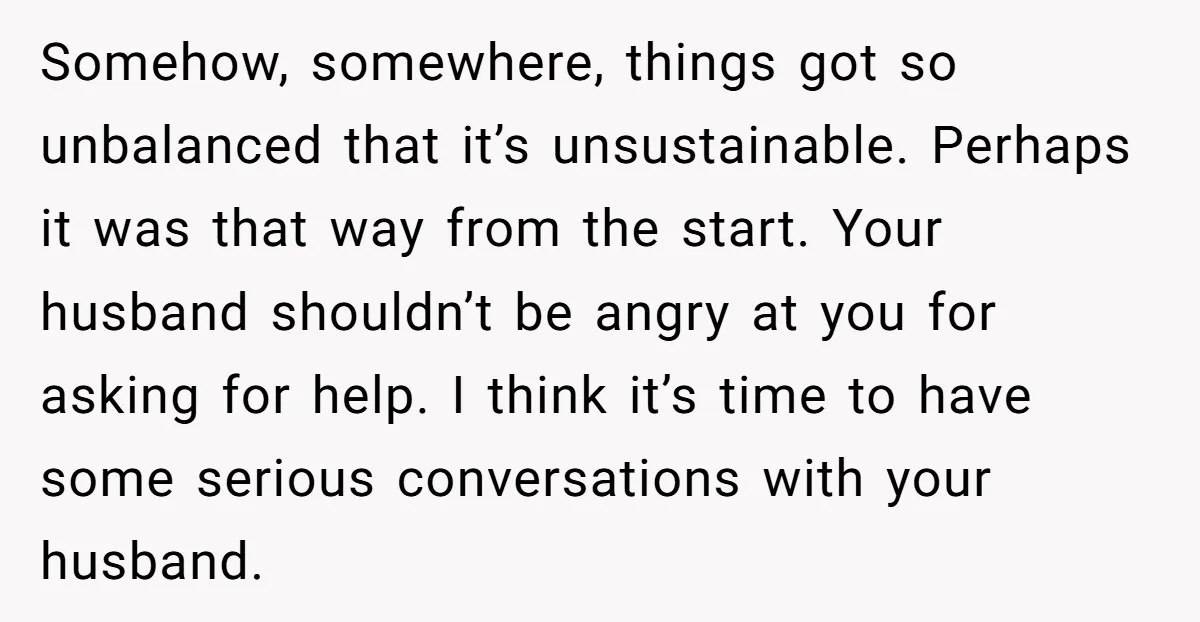 Somehow, somewhere, things got so unbalanced that it’s unsustainable. Perhaps it was that way from the start. Your husband shouldn’t be angry at you for asking for help. I think...