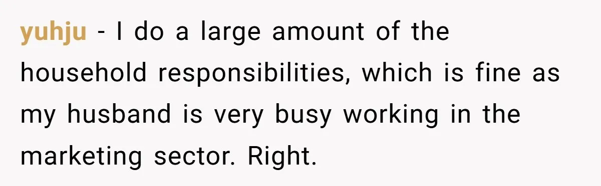 yuhju − I do a large amount of the household responsibilities, which is fine as my husband is very busy working in the marketing sector. Right.