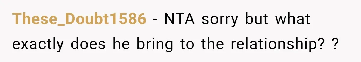 These_Doubt1586 − NTA sorry but what exactly does he bring to the relationship? ?