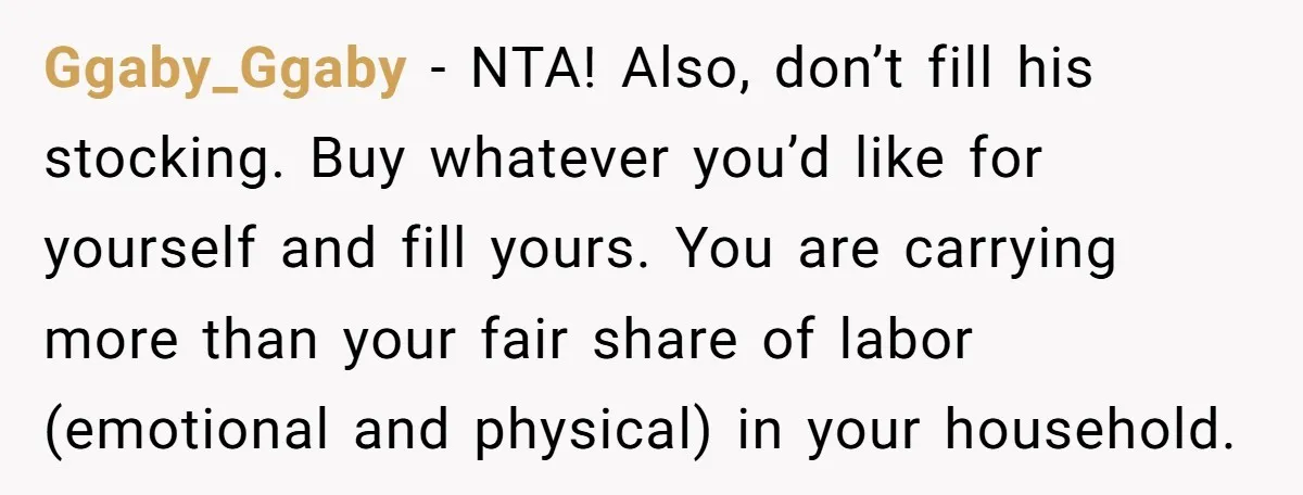 Ggaby_Ggaby − NTA! Also, don’t fill his stocking. Buy whatever you’d like for yourself and fill yours. You are carrying more than your fair share of labor (emotional and physical)...