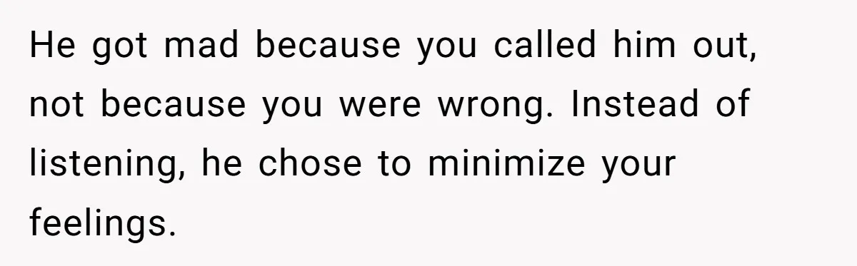He got mad because you called him out, not because you were wrong. Instead of listening, he chose to minimize your feelings.