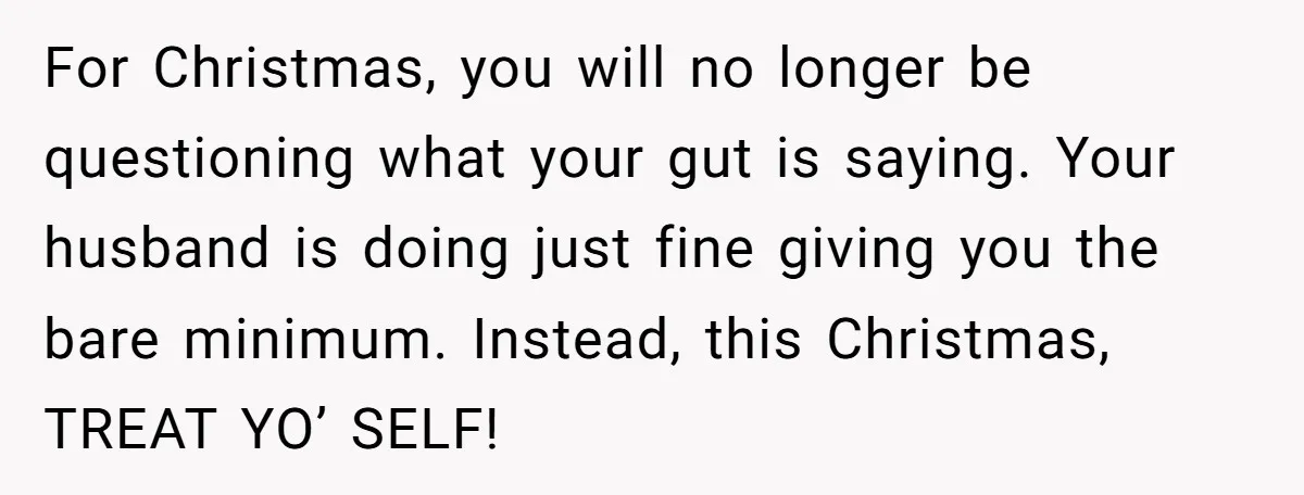 For Christmas, you will no longer be questioning what your gut is saying. Your husband is doing just fine giving you the bare minimum. Instead, this Christmas, TREAT YO’ SELF!