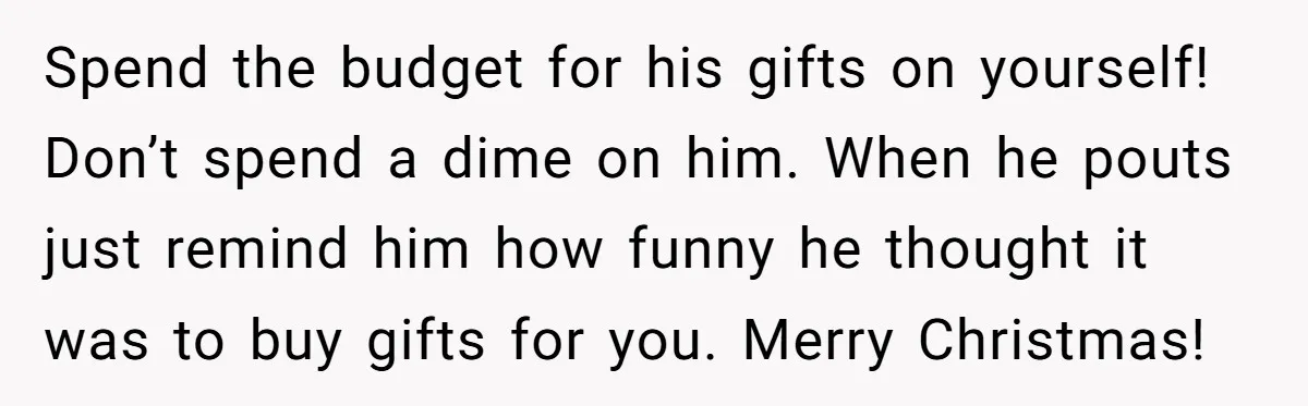 Spend the budget for his gifts on yourself! Don’t spend a dime on him. When he pouts just remind him how funny he thought it was to buy gifts for...
