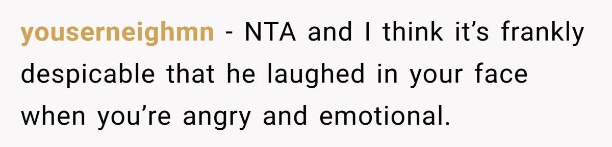 youserneighmn − NTA and I think it’s frankly despicable that he laughed in your face when you’re angry and emotional.