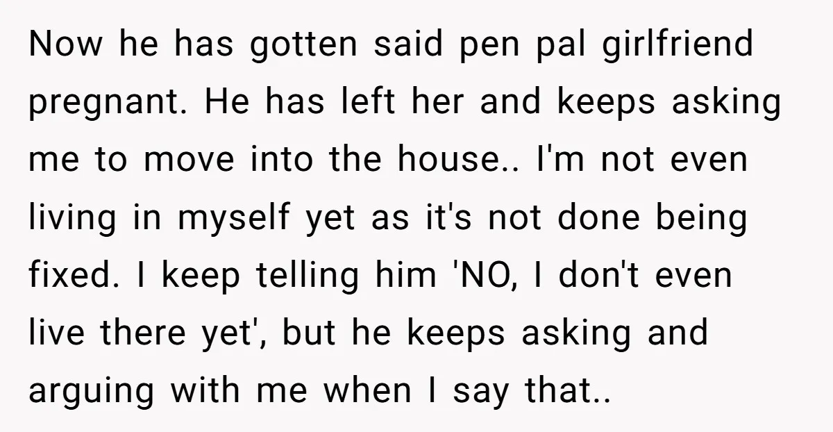Now he has gotten said pen pal girlfriend pregnant. He has left her and keeps asking me to move into the house.. I'm not even living in myself yet as...