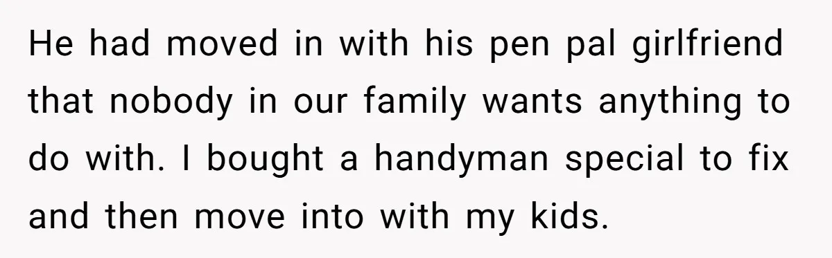 He had moved in with his pen pal girlfriend that nobody in our family wants anything to do with. I bought a handyman special to fix and then move into...