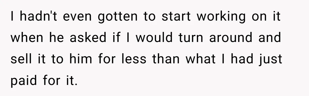 I hadn't even gotten to start working on it when he asked if I would turn around and sell it to him for less than what I had just paid...