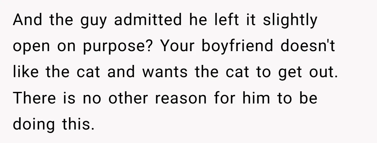 And the guy admitted he left it slightly open on purpose? Your boyfriend doesn't like the cat and wants the cat to get out. There is no other reason for...