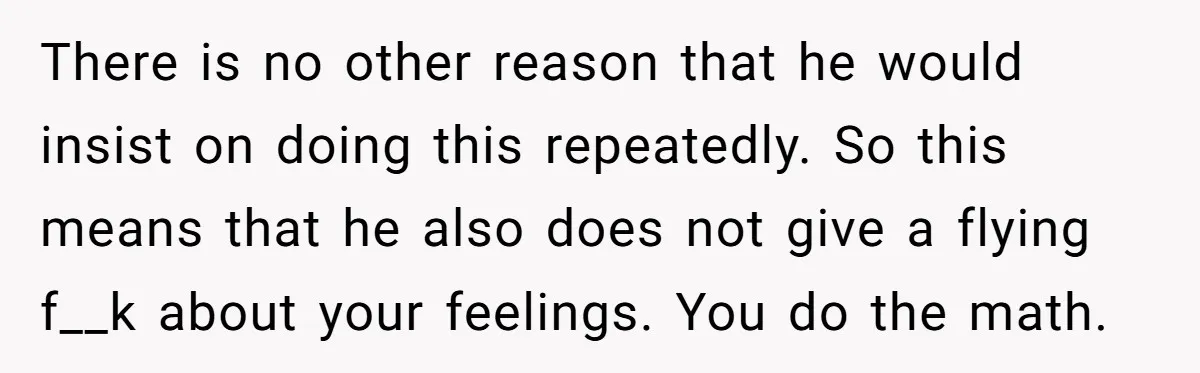 There is no other reason that he would insist on doing this repeatedly. So this means that he also does not give a flying f__k about your feelings. You do...