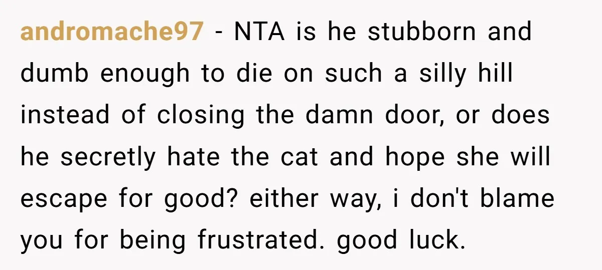 andromache97 − NTA is he stubborn and dumb enough to die on such a silly hill instead of closing the damn door, or does he secretly hate the cat and...