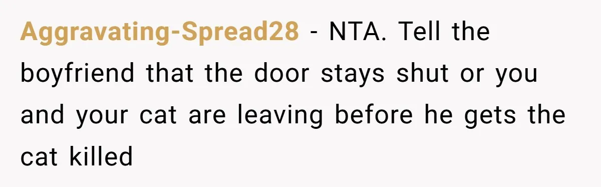 Aggravating-Spread28 − NTA. Tell the boyfriend that the door stays shut or you and your cat are leaving before he gets the cat killed