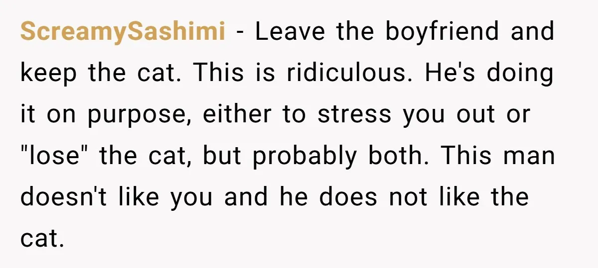 ScreamySashimi − Leave the boyfriend and keep the cat. This is ridiculous. He's doing it on purpose, either to stress you out or "lose" the cat, but probably both. This...