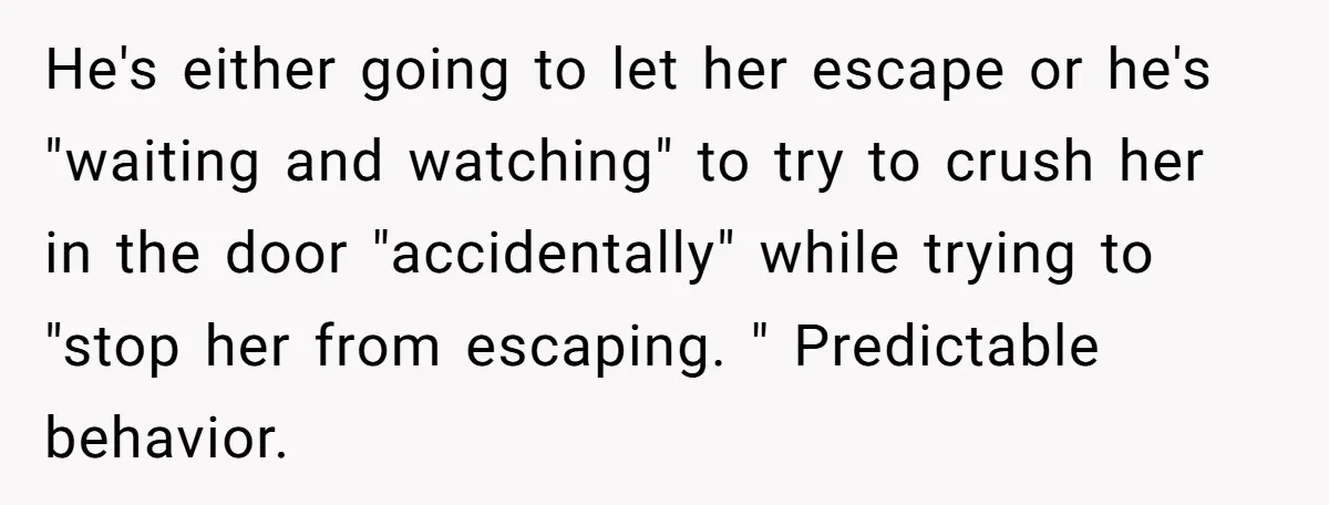 He's either going to let her escape or he's "waiting and watching" to try to crush her in the door "accidentally" while trying to "stop her from escaping. " Predictable...