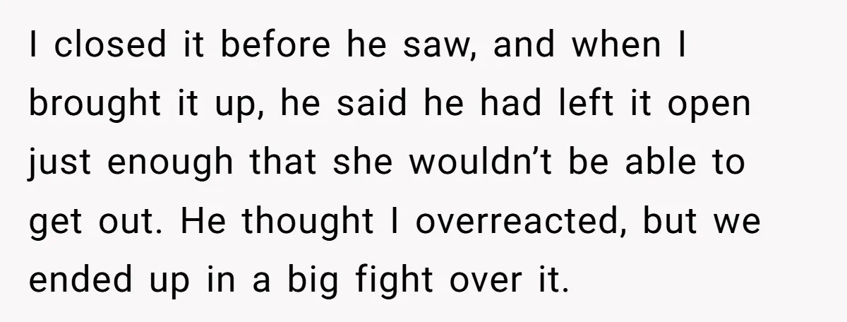 I closed it before he saw, and when I brought it up, he said he had left it open just enough that she wouldn’t be able to get out. He...