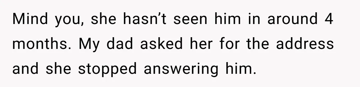 Mind you, she hasn’t seen him in around 4 months. My dad asked her for the address and she stopped answering him.