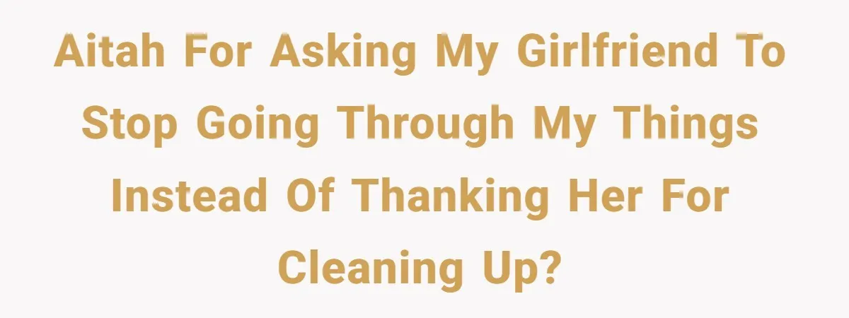 AITAH for asking my girlfriend to stop going through my things instead of thanking her for cleaning up?