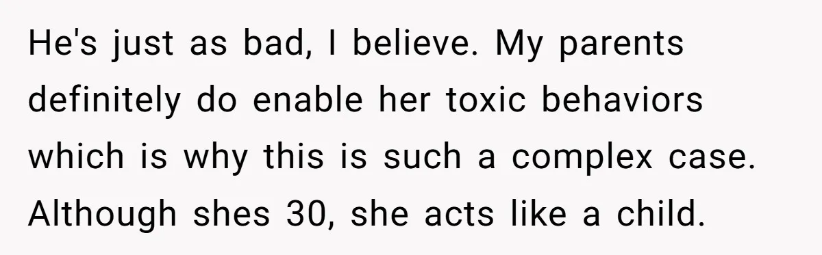 He's just as bad, I believe. My parents definitely do enable her toxic behaviors which is why this is such a complex case. Although shes 30, she acts like a...