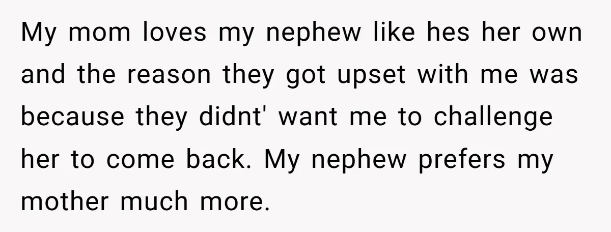 My mom loves my nephew like hes her own and the reason they got upset with me was because they didnt' want me to challenge her to come back. My...