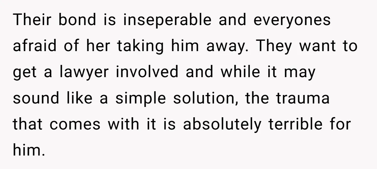 Their bond is inseperable and everyones afraid of her taking him away. They want to get a lawyer involved and while it may sound like a simple solution, the trauma...