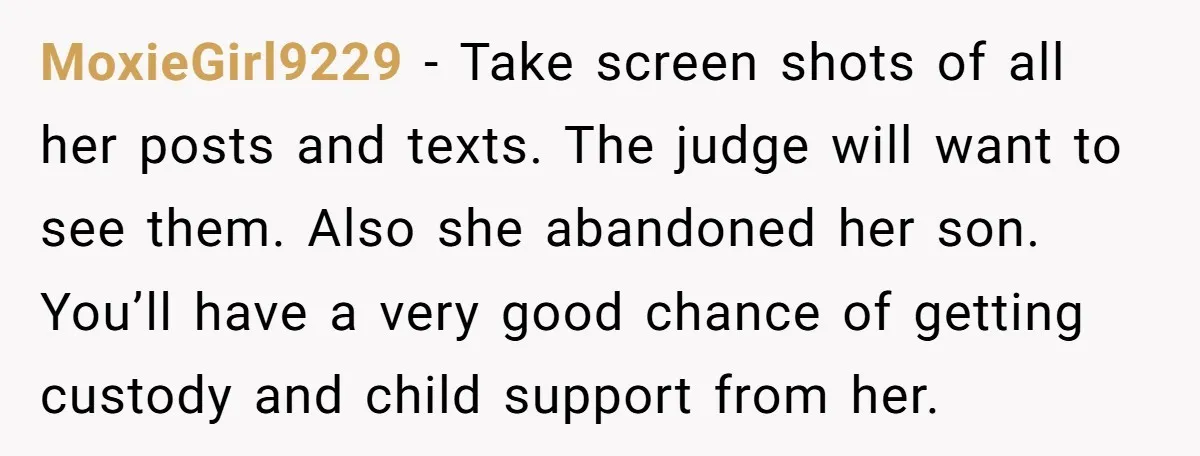 MoxieGirl9229 − Take screen shots of all her posts and texts. The judge will want to see them. Also she abandoned her son. You’ll have a very good chance of...