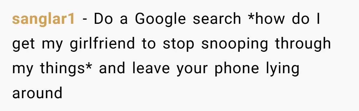 sanglar1 − Do a Google search *how do I get my girlfriend to stop snooping through my things* and leave your phone lying around