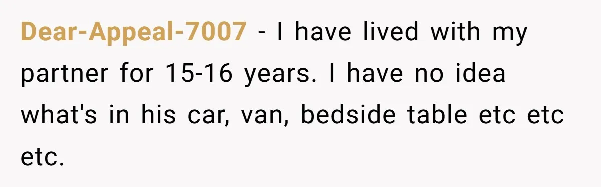 Dear-Appeal-7007 − I have lived with my partner for 15-16 years. I have no idea what's in his car, van, bedside table etc etc etc.