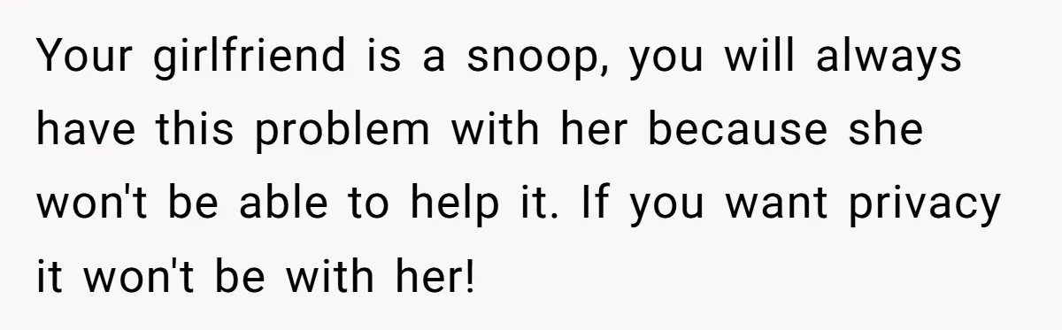 Your girlfriend is a snoop, you will always have this problem with her because she won't be able to help it. If you want privacy it won't be with her!