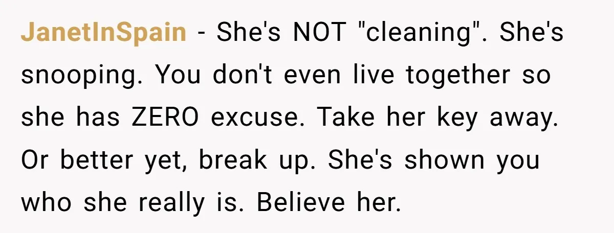 JanetInSpain − She's NOT "cleaning". She's snooping. You don't even live together so she has ZERO excuse. Take her key away. Or better yet, break up. She's shown you who...