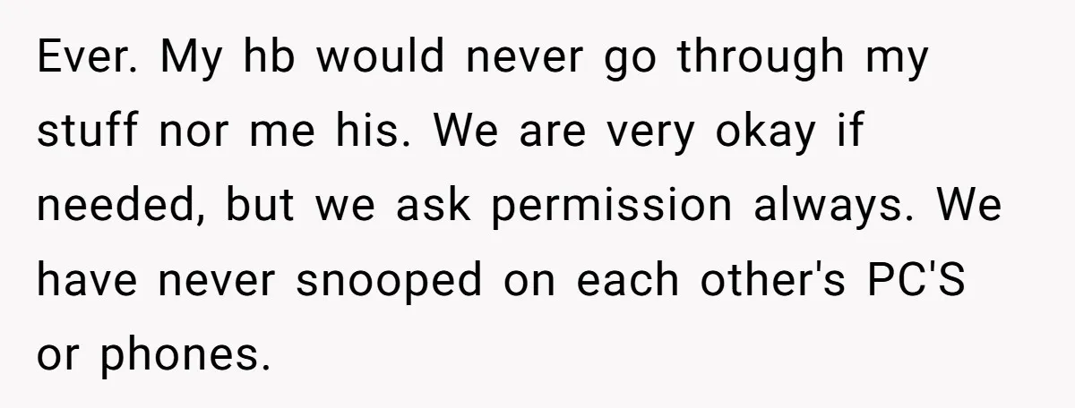 Ever. My hb would never go through my stuff nor me his. We are very okay if needed, but we ask permission always. We have never snooped on each other's...