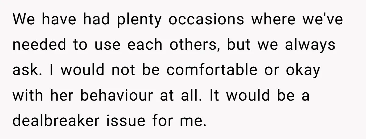 We have had plenty occasions where we've needed to use each others, but we always ask. I would not be comfortable or okay with her behaviour at all. It would...