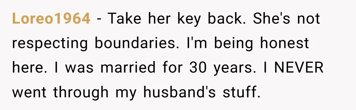 Loreo1964 − Take her key back. She's not respecting boundaries. I'm being honest here. I was married for 30 years. I NEVER went through my husband's stuff.