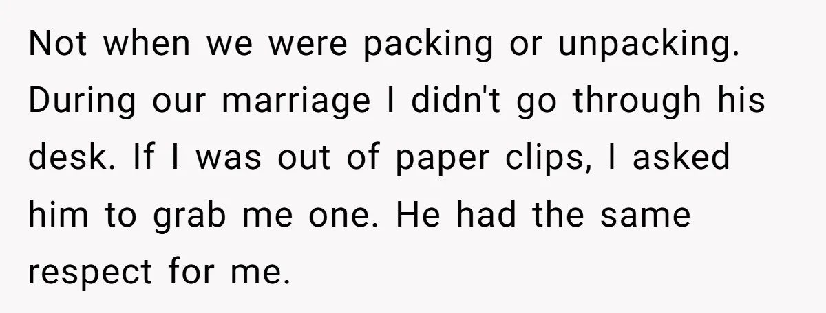Not when we were packing or unpacking. During our marriage I didn't go through his desk. If I was out of paper clips, I asked him to grab me one....