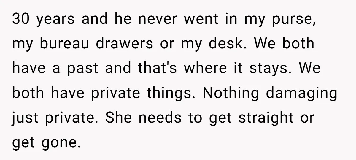 30 years and he never went in my purse, my bureau drawers or my desk. We both have a past and that's where it stays. We both have private things....
