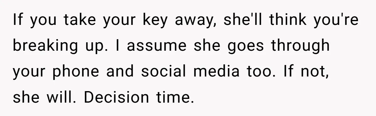If you take your key away, she'll think you're breaking up. I assume she goes through your phone and social media too. If not, she will. Decision time.
