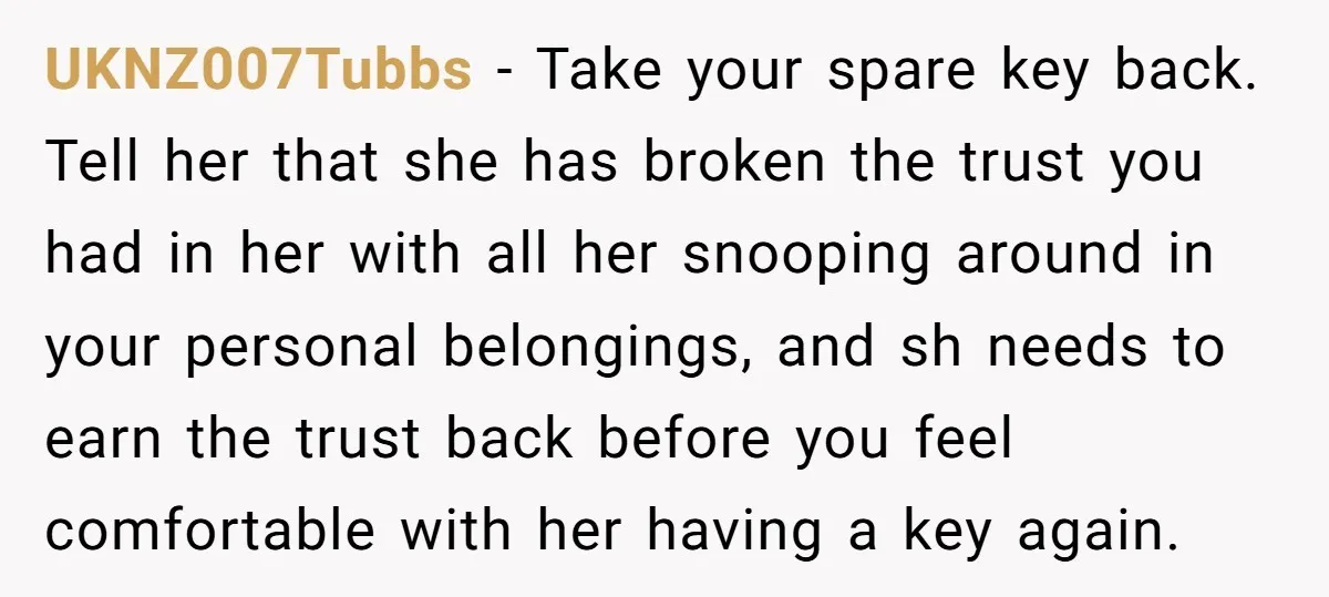 UKNZ007Tubbs − Take your spare key back. Tell her that she has broken the trust you had in her with all her snooping around in your personal belongings, and sh...