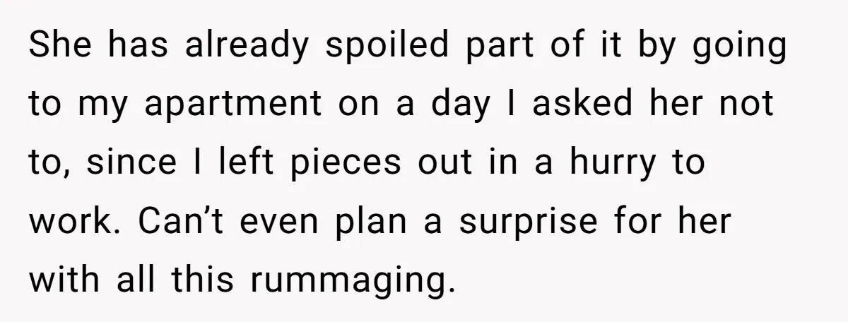 She has already spoiled part of it by going to my apartment on a day I asked her not to, since I left pieces out in a hurry to work....