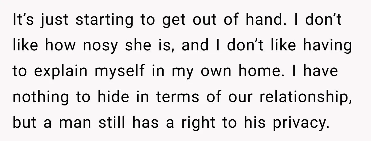 It’s just starting to get out of hand. I don’t like how nosy she is, and I don’t like having to explain myself in my own home. I have nothing...