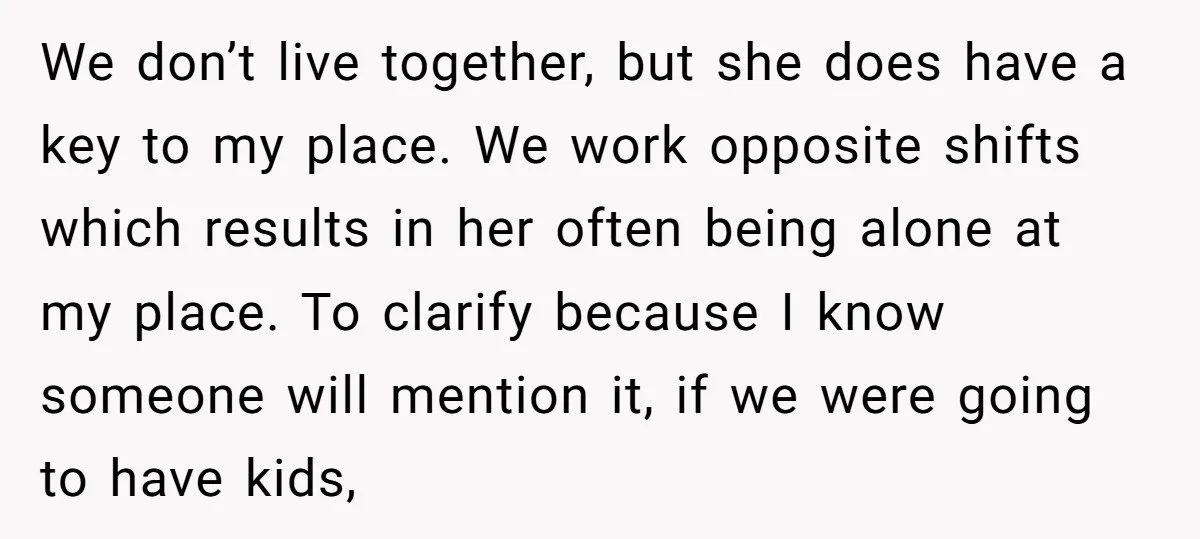 We don’t live together, but she does have a key to my place. We work opposite shifts which results in her often being alone at my place. To clarify because...